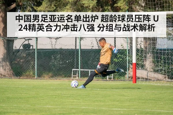 中国男足亚运名单出炉 超龄球员压阵 U24精英合力冲击八强 分组与战术解析