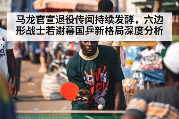 马龙官宣退役传闻持续发酵，六边形战士若谢幕国乒新格局深度分析
